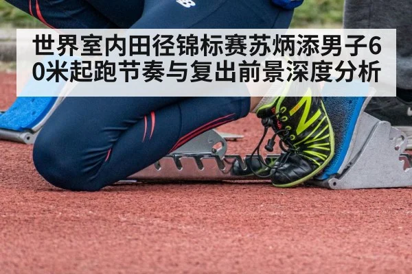 世界室内田径锦标赛苏炳添男子60米起跑节奏与复出前景深度分析